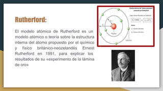 Rutherford:
El modelo atómico de Rutherford es un
modelo atómico o teoría sobre la estructura
interna del átomo propuesto por el químico
y físico británico-neozelandés Ernest
Rutherford en 1991, para explicar los
resultados de su «experimento de la lámina
de oro»
 
