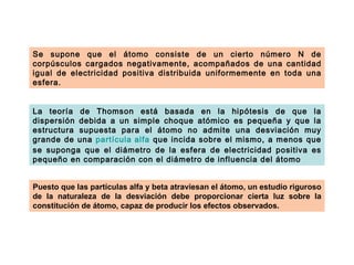 Se supone que el átomo consiste de un cierto número N de
corpúsculos cargados negativamente, acompañados de una cantidad
igual de electricidad positiva distribuida uniformemente en toda una
esfera.


La teoría de Thomson está basada en la hipótesis de que la
dispersión debida a un simple choque atómico es pequeña y que la
estructura supuesta para el átomo no admite una desviación muy
grande de una partícula alfa que incida sobre el mismo, a menos que
se suponga que el diámetro de la esfera de electricidad positiva es
pequeño en comparación con el diámetro de influencia del átomo


Puesto que las partículas alfa y beta atraviesan el átomo, un estudio riguroso
de la naturaleza de la desviación debe proporcionar cierta luz sobre la
constitución de átomo, capaz de producir los efectos observados.
 