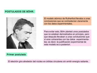 POSTULADOS DE BÖHR.


                                         El modelo atómico de Rutherford llevaba a unas
                                         conclusiones que se contradecían claramente
                                         con los datos experimentales.


                                         Para evitar esto, Böhr planteó unos postulados
                                         que no estaban demostrados en principio, pero
                                         que después llevaban a unas conclusiones que
                                         sí eran coherentes con los datos experimenta-
                                         les; es decir, la justificación experimental de
                                         este modelo es a posteriori.



 Primer postulado


  El electrón gira alrededor del núcleo en órbitas circulares sin emitir energía radiante.
 
