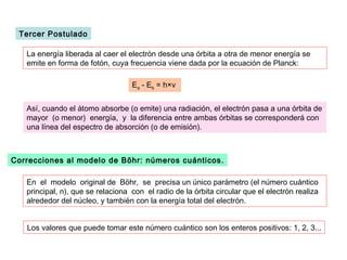 Tercer Postulado

   La energía liberada al caer el electrón desde una órbita a otra de menor energía se
   emite en forma de fotón, cuya frecuencia viene dada por la ecuación de Planck:

                                   Ea - Eb = h×ν


   Así, cuando el átomo absorbe (o emite) una radiación, el electrón pasa a una órbita de
   mayor (o menor) energía, y la diferencia entre ambas órbitas se corresponderá con
   una línea del espectro de absorción (o de emisión).



Correcciones al modelo de Böhr: números cuánticos.

   En el modelo original de Böhr, se precisa un único parámetro (el número cuántico
   principal, n), que se relaciona con el radio de la órbita circular que el electrón realiza
   alrededor del núcleo, y también con la energía total del electrón.


   Los valores que puede tomar este número cuántico son los enteros positivos: 1, 2, 3...
 