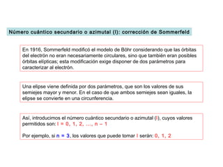 Número cuántico secundario o azimutal (l): corrección de Sommerfeld


    En 1916, Sommerfeld modificó el modelo de Böhr considerando que las órbitas
    del electrón no eran necesariamente circulares, sino que también eran posibles
    órbitas elípticas; esta modificación exige disponer de dos parámetros para
    caracterizar al electrón.


    Una elipse viene definida por dos parámetros, que son los valores de sus
    semiejes mayor y menor. En el caso de que ambos semiejes sean iguales, la
    elipse se convierte en una circunferencia.


    Así, introducimos el número cuántico secundario o azimutal (l), cuyos valores
    permitidos son: l = 0, 1, 2, ..., n – 1

    Por ejemplo, si n = 3, los valores que puede tomar l serán: 0, 1, 2
 