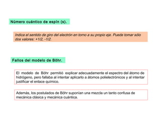 Número cuántico de espín (s).


  Indica el sentido de giro del electrón en torno a su propio eje. Puede tomar sólo
  dos valores: +1/2, -1/2.




Fallos del modelo de Böhr.


  El modelo de Böhr permitió explicar adecuadamente el espectro del átomo de
  hidrógeno, pero fallaba al intentar aplicarlo a átomos polielectrónicos y al intentar
  justificar el enlace químico.


  Además, los postulados de Böhr suponían una mezcla un tanto confusa de
  mecánica clásica y mecánica cuántica.
 