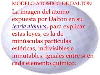 MODELO ATOMICO DE DALTONLa imagen del átomo expuesta por Dalton en su teoría atómica, para explicar estas leyes, es la de minúsculas partículas esféricas, indivisibles e inmutables, iguales entre sí en cada elemento químico.