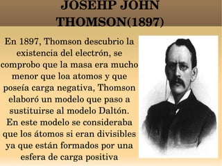 JOSEHP JOHN THOMSON(1897) En 1897, Thomson descubrio la existencia del electrón, se comprobo que la masa era mucho menor que loa atomos y que poseía carga negativa, Thomson elaboró un modelo que paso a sustituirse al modelo Daltón. En este modelo se consideraba que los átomos si eran divisibles ya que están formados por una esfera de carga positiva 