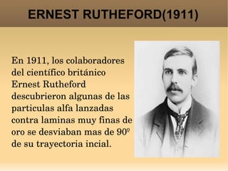 ERNEST RUTHEFORD(1911) En 1911, los colaboradores del científico británico Ernest Rutheford descubrieron algunas de las particulas alfa lanzadas contra laminas muy finas de oro se desviaban mas de 90º de su trayectoria incial.  