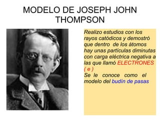 MODELO DE JOSEPH JOHN THOMPSON   Realizo estudios con los rayos catódicos y demostró que dentro  de los átomos hay unas partículas diminutas con carga eléctrica negativa a las que llamó  ELECTRONES ( e ) Se  le   conoce   como   el modelo del  budín de pasas 