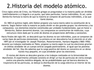 2.Historia del modelo atómico.
Cinco siglos antes de Cristo, los filósofos griegos se preguntaban si la materia podía ser dividida
indefinidamente o si llegaría a un punto, que tales partículas, fueran indivisibles. Es así, como
Demócrito formula la teoría de que la materia se compone de partículas indivisibles, a las que
                                            llamó átomos.
   En 1803 el químico inglés John Dalton propone una nueva teoría sobre la constitución de la
materia. Según Dalton toda la materia se podía dividir en dos grandes grupos: los elementos y los
 compuestos. Los elementos estarían constituidos por unidades fundamentales, que en honor a
   Demócrito, Dalton denominó átomos. Los compuestos se constituirían de moléculas, cuya
     estructura viene dada por la unión de átomos en proporciones definidas y constantes.
Hacia finales del siglo XIX, se descubrió que los átomos no son indivisibles, pues se componen de
 varios tipos de partículas elementales. La primera en ser descubierta fue el electrón en el año
   1897 por el investigador Sir Joseph Thomson, Posteriormente, Hantaro Nagaoka (1865-1950)
durante sus trabajos realizados en Tokio, propone su teoría según la cual los electrones girarían
    en órbitas alrededor de un cuerpo central cargado positivamente, al igual que los planetas
  alrededor del Sol. Hoy día sabemos que la carga positiva del átomo se concentra en un denso
                   núcleo muy pequeño, en cuyo alrededor giran los electrones.
     El núcleo del átomo se descubre gracias a los trabajos realizados en la Universidad de
 Manchester, El experimento utilizado consistía en dirigir un haz de partículas de cierta energía
     contra una plancha metálica delgada, de las probabilidades que tal barrera desviara la
  trayectoria de las partículas, se dedujo la distribución de la carga eléctrica al interior de los
                                              átomos.
 