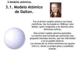 3.Modelos atómicos.

3.1. Modelo Atómico
     de Dalton.

                    Fue el primer modelo atómico con bases
                  científicas, fue formulado en 1808 por John
                  Dalton, quien imaginaba a los átomos como
                                diminutas esferas.
                     Este primer modelo atómico postulaba:
                   La materia está formada por partículas muy
                 pequeñas llamadas átomos, que son indivisibles
                              y no se pueden destruir.
                  Los átomos de un mismo elemento son iguales
                   entre sí, tienen su propio peso y cualidades
                                      propias.
 