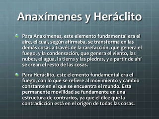 Anaxímenes y Heráclito
Para Anaxímenes, este elemento fundamental era el
aire, el cual, según afirmaba, se transforma en l...