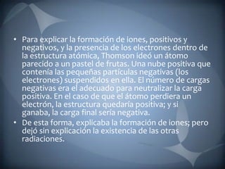 • Para explicar la formación de iones, positivos y
  negativos, y la presencia de los electrones dentro de
  la estructura atómica, Thomson ideó un átomo
  parecido a un pastel de frutas. Una nube positiva que
  contenía las pequeñas partículas negativas (los
  electrones) suspendidos en ella. El número de cargas
  negativas era el adecuado para neutralizar la carga
  positiva. En el caso de que el átomo perdiera un
  electrón, la estructura quedaría positiva; y si
  ganaba, la carga final sería negativa.
• De esta forma, explicaba la formación de iones; pero
  dejó sin explicación la existencia de las otras
  radiaciones.
 