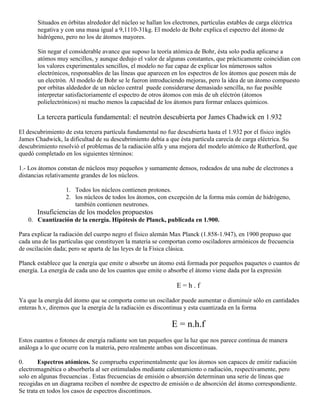 Situados en órbitas alrededor del núcleo se hallan los electrones, partículas estables de carga eléctrica
       negativa y con una masa igual a 9,1110-31kg. El modelo de Bohr explica el espectro del átomo de
       hidrógeno, pero no los de átomos mayores.

       Sin negar el considerable avance que suposo la teoría atómica de Bohr, ésta solo podía aplicarse a
       atómos muy sencillos, y aunque dedujo el valor de algunas constantes, que prácticamente coincidian con
       los valores experimentales sencillos, el modelo no fue capaz de explicar los númerosos saltos
       electrónicos, responsables de las líneas que aparecen en los espectros de los átomos que poseen más de
       un electrón. Al modelo de Bohr se le fueron introduciendo mejoras, pero la idea de un átomo compuesto
       por orbitas aldededor de un núcleo central puede considerarse demasiado sencilla, no fue posible
       interpretar satisfactoriamente el espectro de otros átomos con más de uh eléctrón (átomos
       polielectrónicos) ni mucho menos la capacidad de los átomos para formar enlaces químicos.

       La tercera partícula fundamental: el neutrón descubierta por James Chadwick en 1.932

El descubrimiento de esta tercera partícula fundamental no fue descubierta hasta el 1.932 por el físico inglés
James Chadwick, la dificultad de su descubrimiento debía a que ésta partícula carecía de carga eléctrica. Su
descubrimiento resolvió el problemas de la radiación alfa y una mejora del modelo atómico de Rutherford, que
quedó completado en los siguientes términos:

1.- Los átomos constan de núcleos muy pequeños y sumamente densos, rodeados de una nube de electrones a
distancias relativamente grandes de los núcleos.

                  1. Todos los núcleos contienen protones.
                  2. los núcleos de todos los átomos, con excepción de la forma más común de hidrógeno,
                     también contienen neutrones.
       Insuficiencias de los modelos propuestos
   0. Cuantización de la energía. Hipótesis de Planck, publicada en 1.900.

Para explicar la radiación del cuerpo negro el físico alemán Max Planck (1.858-1.947), en 1900 propuso que
cada una de las partículas que constituyen la materia se comportan como osciladores armónicos de frecuencia
de oscilación dada; pero se aparta de las leyes de la Física clásica.

Planck establece que la energía que emite o absorbe un átomo está formada por pequeños paquetes o cuantos de
energía. La energía de cada uno de los cuantos que emite o absorbe el átomo viene dada por la expresión

                                                                E=h.f

Ya que la energía del átomo que se comporta como un oscilador puede aumentar o disminuir sólo en cantidades
enteras h.v, diremos que la energía de la radiación es discontinua y esta cuantizada en la forma

                                                              E = n.h.f
Estos cuantos o fotones de energía radiante son tan pequeños que la luz que nos parece continua de manera
análoga a lo que ocurre con la materia, pero realmente ambas son discontinuas.

0.      Espectros atómicos. Se comprueba experimentalmente que los átomos son capaces de emitir radiación
electromagnética o absorberla al ser estimulados mediante calentamiento o radiación, respectivamente, pero
solo en algunas frecuencias . Estas frecuencias de emisión o absorción determinan una serie de líneas que
recogidas en un diagrama reciben el nombre de espectro de emisión o de absorción del átomo correspondiente.
Se trata en todos los casos de espectros discontinuos.
 