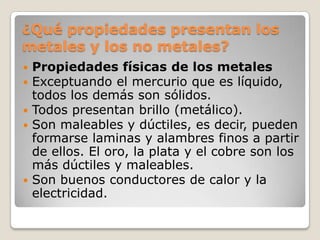 ¿Qué propiedades presentan los
metales y los no metales?
 Propiedades físicas de los metales
 Exceptuando el mercurio que es líquido,
  todos los demás son sólidos.
 Todos presentan brillo (metálico).
 Son maleables y dúctiles, es decir, pueden
  formarse laminas y alambres finos a partir
  de ellos. El oro, la plata y el cobre son los
  más dúctiles y maleables.
 Son buenos conductores de calor y la
  electricidad.
 