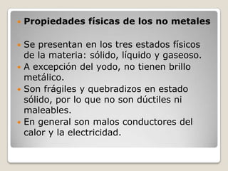    Propiedades físicas de los no metales

 Se presentan en los tres estados físicos
  de la materia: sólido, líquido y gaseoso.
 A excepción del yodo, no tienen brillo
  metálico.
 Son frágiles y quebradizos en estado
  sólido, por lo que no son dúctiles ni
  maleables.
 En general son malos conductores del
  calor y la electricidad.
 