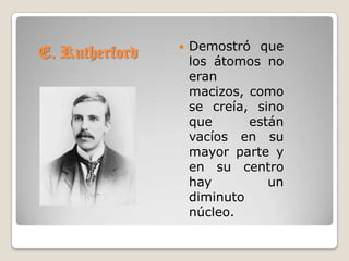    Demostró que
E. Rutherford       los átomos no
                    eran
                    macizos, como
                    se creía, sino
                    que      están
                    vacíos en su
                    mayor parte y
                    en su centro
                    hay         un
                    diminuto
                    núcleo.
 