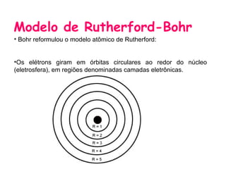 Modelo de Rutherford-Bohr
• Bohr reformulou o modelo atômico de Rutherford:


•Os elétrons giram em órbitas circulares ao redor do núcleo
(eletrosfera), em regiões denominadas camadas eletrônicas.
 