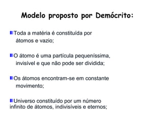 Modelo proposto por Demócrito:

 Toda a matéria é constituída por
  átomos e vazio;

 O átomo é uma partícula pequeníssima,
  invisível e que não pode ser dividida;

 Os átomos encontram-se em constante
  movimento;

  Universo constituído por um número
infinito de átomos, indivisíveis e eternos;
 