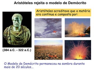Aristóteles rejeita o modelo de Demócrito

                        Aristóteles acreditava que a matéria
                        era contínua e composta por:




                                   Ar
                                                   Água



(384 a.C. - 322 a.C.)
                                Terra               Fogo

 O Modelo de Demócrito permaneceu na sombra durante
 mais de 20 séculos...
 