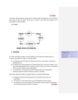 Contenido
Aristóteles, posteriormente, postula que la materia estaba formada por esos 4 elementos
pero niega la idea de átomo, hecho que se mantuvo hasta 200 años después en el
pensamiento de la humanidad.
1.1. Átomo.

2. DALTON.

En 1808, John Dalton publicó su teoría atómica, que retomaba las antiguas ideas de
Leucipo y de Demócrito. Según la teoría de Dalton:
A. los elementos están formados por partículas diminutas, indivisibles e inalterables
llamadas átomos.
B. los átomos de un mismo elemento son todos iguales entre sí en masa, tamaño y en el
resto de las propiedades físicas o químicas. Por el contrario, los átomos de elementos
diferentes tienen distinta masa y propiedades.
C. Los compuestos se forman por la unión de átomos de los correspondientes
elementos según una relación numérica sencilla y constante.
De la teoría atómica de Dalton se pueden obtener las siguientes definiciones:




un átomo es la partícula más pequeña de un elemento que conserva sus
propiedades.
un elemento es una sustancia pura que está formada por átomos iguales.
un compuesto es una sustancia que está formada por átomos distintos combinados
en una relación numérica sencilla y constante.
Contenido

Comentario [o2]: Eaglesfield, Cumberl
and (reino unido), 6 de
septiembre de 1766 - Mánchester, 27 de
julio de 1844) fue
un naturalista, químico, matemático y mete
orólogo británico.

 
