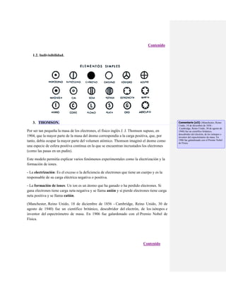 Contenido
1.2. Indivisibilidad.

3. THOMSON.
Por ser tan pequeña la masa de los electrones, el físico inglés J. J. Thomson supuso, en
1904, que la mayor parte de la masa del átomo correspondía a la carga positiva, que, por
tanto, debía ocupar la mayor parte del volumen atómico. Thomson imaginó el átomo como
una especie de esfera positiva continua en la que se encuentran incrustados los electrones
(como las pasas en un pudin).
Este modelo permitía explicar varios fenómenos experimentales como la electrización y la
formación de iones.
- La electrización: Es el exceso o la deficiencia de electrones que tiene un cuerpo y es la
responsable de su carga eléctrica negativa o positiva.
- La formación de iones: Un ion es un átomo que ha ganado o ha perdido electrones. Si
gana electrones tiene carga neta negativa y se llama anión y si pierde electrones tiene carga
neta positiva y se llama catión.
(Manchester, Reino Unido, 18 de diciembre de 1856 - Cambridge, Reino Unido, 30 de
agosto de 1940) fue un científico británico, descubridor del electrón, de los isótopos e
inventor del espectrómetro de masa. En 1906 fue galardonado con el Premio Nobel de
Física.

Contenido

Comentario [o3]: (Manchester, Reino
Unido, 18 de diciembre de 1856 Cambridge, Reino Unido, 30 de agosto de
1940) fue un científico británico,
descubridor del electrón, de los isótopos e
inventor del espectrómetro de masa. En
1906 fue galardonado con el Premio Nobel
de Física.

 