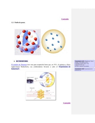 Contenido
1.3. Pudin de pasas.

4. RUTHERFORD.
El modelo de Thomson tuvo una gran aceptación hasta que, en 1911, el químico y físico
inglés Ernest Rutherford y sus colaboradores llevaron a cabo el "Experimento de
Rutherford".

Contenido

Comentario [o4]: (Brightwater, Nueva
Zelanda, 30 de agosto de 1871 –
Cambridge, Reino Unido, 19 de
octubre de 1937), fue
un físico y químico neozelandés.
Comentario [o5]: Experimento de la
lámina de oro.

 