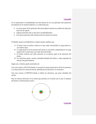 Contenido
En el experimento se bombardeaba una fina lámina de oro con partículas alfa (positivas)
procedentes de un material radiactivo y se observaba que:




La mayor parte de las partículas alfa atravesaban la lámina sin cambiar de dirección,
como era de esperar.
Algunas partículas alfa se desviaron considerablemente.
Unas pocas partículas alfa rebotaron hacia la fuente de emisión.

El Modelo atómico de Rutherford o modelo nuclear establece que:
A. El átomo tiene un núcleo central en el que están concentradas la carga positiva y
casi toda la masa.
B. La carga positiva de los protones del núcleo se encuentra compensada por la carga
negativa de los electrones, que están fuera del núcleo.
C. El núcleo contiene, por tanto, protones en un número igual al de electrones del
átomo.
D. Los electrones giran a mucha velocidad alrededor del núcleo y están separados de
éste por una gran distancia.
Según esto, el átomo quedó constituido así:
Una zona central o NÚCLEO donde se encuentra la carga total positiva (la de los protones)
y la mayor parte de la masa del átomo, aportada por los protones y los neutrones.
Una zona externa o CORTEZA donde se hallan los electrones, que giran alrededor del
núcleo.
Hay los mismos electrones en la corteza que protones en el núcleo, por lo que el conjunto
del átomo es eléctricamente neutro.

Contenido

 