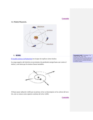 Contenido
1.4. Modelo Planetario.

5. BOHR.
El modelo atómico de Rutherford era incapaz de explicar ciertos hechos:
La carga negativa del electrón en movimiento iría perdiendo energía hasta caer contra el
núcleo y esto haría que los átomos fuesen inestables.

Al hacer pasar radiación visible por un prisma, la luz se descompone en los colores del arco
iris, esto se conoce como espectro continuo de la luz visible:
Contenido

Comentario [o6]: (Copenhague, 7 de
octubre de 1885 – ibíd. 18 de
noviembre de 1962) fue un físico danés que
realizó contribuciones fundamentales para
la comprensión de la estructura del átomo y
la mecánica cuántica.

 
