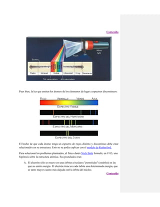 Contenido

Pues bien, la luz que emiten los átomos de los elementos da lugar a espectros discontinuos:

El hecho de que cada átomo tenga un espectro de rayas distinto y discontinuo debe estar
relacionado con su estructura. Esto no se podía explicar con el modelo de Rutherford.
Para solucionar los problemas planteados, el físico danés Niels Bohr formuló, en 1913, una
hipótesis sobre la estructura atómica. Sus postulados eran:
A. El electrón sólo se mueve en unas órbitas circulares "permitidas" (estables) en las
que no emite energía. El electrón tiene en cada órbita una determinada energía, que
es tanto mayor cuanto más alejada esté la órbita del núcleo.
Contenido

 
