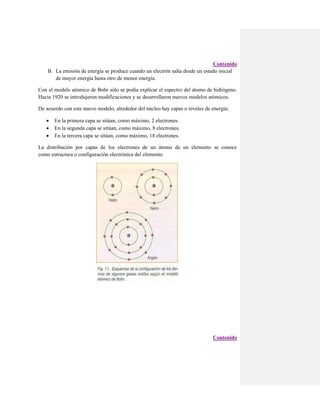 Contenido
B. La emisión de energía se produce cuando un electrón salta desde un estado inicial
de mayor energía hasta otro de menor energía.
Con el modelo atómico de Bohr sólo se podía explicar el espectro del átomo de hidrógeno.
Hacia 1920 se introdujeron modificaciones y se desarrollaron nuevos modelos atómicos.
De acuerdo con este nuevo modelo, alrededor del núcleo hay capas o niveles de energía:




En la primera capa se sitúan, como máximo, 2 electrones.
En la segunda capa se sitúan, como máximo, 8 electrones.
En la tercera capa se sitúan, como máximo, 18 electrones.

La distribución por capas de los electrones de un átomo de un elemento se conoce
como estructura o configuración electrónica del elemento.

Contenido

 