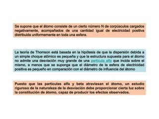 Se supone que el átomo consiste de un cierto número N de corpúsculos cargados
negativamente, acompañados de una cantidad igual de electricidad positiva
distribuida uniformemente en toda una esfera.

La teoría de Thomson está basada en la hipótesis de que la dispersión debida a
un simple choque atómico es pequeña y que la estructura supuesta para el átomo
no admite una desviación muy grande de una partícula alfa que incida sobre el
mismo, a menos que se suponga que el diámetro de la esfera de electricidad
positiva es pequeño en comparación con el diámetro de influencia del átomo

Puesto que las partículas alfa y beta atraviesan el átomo, un estudio
riguroso de la naturaleza de la desviación debe proporcionar cierta luz sobre
la constitución de átomo, capaz de producir los efectos observados.

 