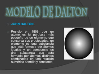 JOHN DALTON 
Postulo en 1808 que un 
átomo es la partícula más 
pequeña de un elemento que 
conserva sus propiedades, un 
elemento es una substancia 
que está formada por átomos 
iguales y un compuesto es 
una substancia que está 
formada por átomos distintos 
combinados en una relación 
numérica sencilla y constante. 
 