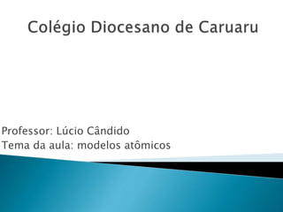 Professor: Lúcio Cândido
Tema da aula: modelos atômicos
 