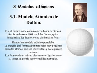 3.Modelos atómicos.
3.1. Modelo Atómico de
Dalton.
Fue el primer modelo atómico con bases científicas,
fue formulado en 18...
