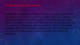 3.7. descubrimiento del neutrón.
Rutherford, basándose en el conocimiento de que la partícula alfa tenia
una carga de +2(2 protones) y una masa 4 veces mayor que la del protón, y
que además, la masa de los electrones era muchísimo menor a la de los
protones, predijo que debían existir partículas neutras, sin carga y con una
masa cercana a la del protón. Años mas tarde, en 1932, el inglés James
Chadwick (1891-1974) comprobó, al bombardear átomos de berilio con
partículas alfa de alta energía, la emisión de partículas neutras: los
Neutrones.
 