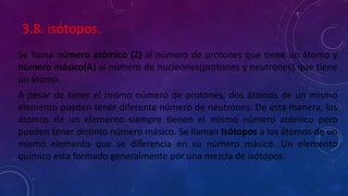 3.8. isótopos.
Se llama número atómico (Z) al número de protones que tiene un átomo y
número másico(A) al número de nucleones(protones y neutrones) que tiene
un átomo.
A pesar de tener el mismo número de protones, dos átomos de un mismo
elemento pueden tener diferente número de neutrones. De esta manera, los
átomos de un elemento siempre tienen el mismo número atómico pero
pueden tener distinto número másico. Se llaman Isótopos a los átomos de un
mismo elemento que se diferencia en su número másico. Un elemento
químico esta formado generalmente por una mezcla de isótopos.
 