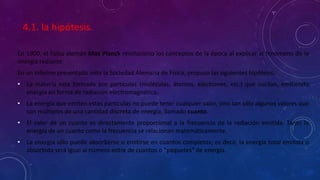 4.1. la hipótesis.
En 1900, el físico alemán Max Planck revoluciono los conceptos de la época al explicar el fenómeno de la
energía radiante.
En un informe presentado ante la Sociedad Alemana de Física, propuso las siguientes hipótesis:
• La materia esta formada por partículas (moléculas, átomos, electrones, etc.) que oscilan, emitiendo
energía en forma de radiación electromagnética.
• La energía que emiten estas partículas no puede tener cualquier valor, sino tan sólo algunos valores que
son múltiplos de una cantidad discreta de energía, llamado cuanto.
• El valor de un cuanto es directamente proporcional a la frecuencia de la radiación emitida. Tanto la
energía de un cuanto como la frecuencia se relacionan matemáticamente.
• La energía sólo puede absorberse o emitirse en cuantos completos; es decir, la energía total emitida o
absorbida será igual al número entre de cuantos o “paquetes” de energía.
 