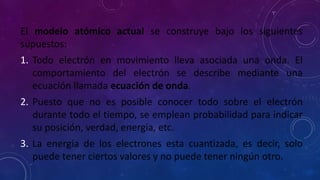 El modelo atómico actual se construye bajo los siguientes
supuestos:
1. Todo electrón en movimiento lleva asociada una onda. El
comportamiento del electrón se describe mediante una
ecuación llamada ecuación de onda.
2. Puesto que no es posible conocer todo sobre el electrón
durante todo el tiempo, se emplean probabilidad para indicar
su posición, verdad, energía, etc.
3. La energía de los electrones esta cuantizada, es decir, solo
puede tener ciertos valores y no puede tener ningún otro.
 