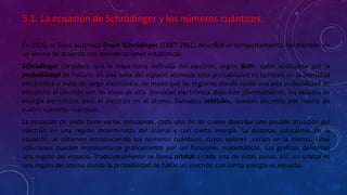 5.1. La ecuación de Schrödinger y los números cuánticos.
En 1926, el físico austriaco Erwin Schrödinger (1887-1961) describió el comportamiento del electrón en
un átomo de acuerdo con consideraciones estadísticas.
Schrödinger considero que la trayectoria definida del electrón, según Bohr, debe sustituirse por la
probabilidad de hallarlo en una zona del espacio atómico; esta probabilidad es también en la densidad
electrónica o nube de carga electrónica, de modo que las regiones donde existe una alta probabilidad de
encontrar al electrón son las zonas de alta densidad electrónica. Bajo este planteamiento, los estados de
energía permitidos para el electrón en el átomo, llamados orbitales, quedan decretos por medio de
cuatro números cuánticos.
La ecuación de onda tiene varias soluciones, cada una de las cuales describe una posible situación del
electrón en una región determinada del átomo y con cierta energía. La distintas soluciones de la
ecuación se obtienen introduciendo los números cuánticos, cuyos valores varían en la misma. Estas
soluciones pueden representarse gráficamente por ser funciones matemáticas. Las graficas delimitan
una región del espacio. Tradicionalmente se llama orbital a cada una de estas zonas. Así, un orbital es
una región del átomo donde la probabilidad de hallar un electrón con cierta energía es elevada.
 