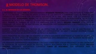 2 MODELO DE THOMSON.
2.1. AL INTERIOR DE LOS ÁTOMOS.
A MEDIADOS DEL SIGLO XVIII, EL ESTADOUNIDENSE BENJAMÍN FRANKLIN(1706-1790) ESTUDIO EL FENÓMENO
DE LA ELECTRICIDAD, CONOCIDO YA DESDE LA ÉPOCA DE LOS GRIEGOS Y COMPROBÓ QUE LOS RAYOS DE LAS
TORMENTAS SE ORIGINABAN POR DESCARGAS ELÉCTRICAS EN EL AIRE. MAS TARDE, CON LOS TRABAJOS DEL
FÍSICO ITALIANO ALESSANDRO VOLTA(1745-1827)ESTOS CONOCIMIENTOS SE INCREMENTARON. VOLTA FUE EL
INVENTOR DE LA PILA QUE PERMITIÓ UTILIZAR POR PRIMERA VEZ LA CORRIENTE ELÉCTRICA. A PRINCIPIOS DEL
SIGLO PASADO, EL TRABAJO DE VOLTA FUE AMPLIADO POR EL INGLÉS MICHAEL FARADAY (1791-1867) AL
FORMULAR LAS LEYES DE LA ELECTROLISIS, LA INDUCCIÓN ELECTROMAGNÉTICA Y LA CONDUCCIÓN DE LA
ELECTRICIDAD EN LOS GASES.
DURANTE MUCHOS AÑOS, LAS TEORÍAS DE LA ESTRUCTURA DE LA MATERIA Y DE LA ELECTRICIDAD SE
DESARROLLARON INDEPENDIENTEMENTE, PERO LOS EXPERIMENTOS DE DAVY Y FARADAY HICIERON PENSAR
QUE EXISTÍAN CLARAS RELACIONES ENTRE LA FÍSICA Y LA QUÍMICA.
HASTA PRINCIPIOS DEL SIGLO XX LOS HOMBRES DE CIENCIA SIGUIERON ADMITIENDO LA TEORÍA DE DALTON. SIN
EMBARGO, EN ESTA ÉPOCA SE REALIZARON NUMEROSOS DESCUBRIMIENTOS QUE HICIERON NECESARIO EL
DESARROLLO DE NUEVAS TEORÍAS ATÓMICAS.
LOS PRIMEROS EXPERIMENTOS REALIZARON CON GASES SOMETIDOS A BAJAR PRESIONES Y A UNA DIFERENCIA
DE POTENCIAL DE ALGUNOS MILES DE VOLTIOS, FUERON REALIZARON POR EL CIENTÍFICO INGLÉS WILLIAM
CROOKES, MEDIANTE DISPOSITIVOS LLAMADOS TUBOS DE DESCARGA, QUE SIRVIERON PARA EL
DESCUBRIMIENTO DEL ELECTRÓN.
 