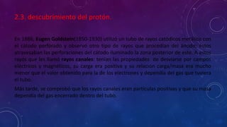 2.3. descubrimiento del protón.
En 1886, Eugen Goldstein(1850-1930) utilizó un tubo de rayos catódicos metálico con
el cátodo perforado y observó otro tipo de rayos que procedían del ánodo; éstos
atravesaban las perforaciones del cátodo iluminado la zona posterior de este. A estos
rayos que les llamó rayos canales: tenían las propiedades de desviarse por campos
eléctricos y magnéticos, su carga era positiva y su relación carga/masa era mucho
menor que el valor obtenido para la de los electrones y dependía del gas que tuviera
el tubo.
Más tarde, se comprobó que los rayos canales eran partículas positivas y que su masa
dependía del gas encerrado dentro del tubo.
 