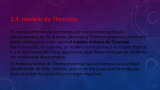 2.4. modelo de Thomson.
El reconocimiento de electrones y protones como partículas
fundamentales de los átomos, permitió a Thomson proponer una nueva
teoría atómica conocida como el modelo atómico de Thomson.
Reconocer que, en ciencias, un modelo corresponde a la imagen mental
o a la representación física que simula algún fenómeno que no podemos
ver ni vivenciar directamente.
El modelo atómico de Thomson plantea que el átomo es una unidad
fundamental de toda materia, que es neutra y que esta formada por
igual cantidad de partículas con cargas negativas.
 