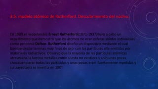 3.5. modelo atómico de Rutherford. Descubrimiento del núcleo.
En 1909 el neozelandés Ernest Rutherford(1871-1937)llevo a cabo un
experimento que demostró que los átomos no eran esferas solidas indivisibles
como proponía Dalton. Rutherford diseño un dispositivo mediante el cual
bombardeaba laminas muy finas de oro con las partículas alfa emitidas por
materiales radiactivos. Observo que la mayoría de las partículas atómicas
atravesaba la lamina metálica como si esta no existiera y solo unas pocas
chocaban parar todas las partículas y unas pocas eran fuertemente repelidas y
su trayectoria se invertía en 180°.
 