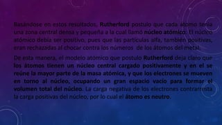 Basándose en estos resultados, Rutherford postulo que cada átomo tenia
una zona central densa y pequeña a la cual llamó núcleo atómico. El núcleo
atómico debía ser positivo, pues que las partículas alfa, también positivas,
eran rechazadas al chocar contra los números de los átomos del metal.
De esta manera, el modelo atómico que postulo Rutherford deja claro que
los átomos tienen un núcleo central cargado positivamente y en el se
reúne la mayor parte de la masa atómica, y que los electrones se mueven
en torno al núcleo, ocupando un gran espacio vacío para formar el
volumen total del núcleo. La carga negativa de los electrones contrarresta
la carga positivas del núcleo, por lo cual el átomo es neutro.
 