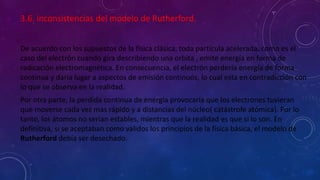 3.6. inconsistencias del modelo de Rutherford.
De acuerdo con los supuestos de la física clásica, toda partícula acelerada, como es el
caso del electrón cuando gira describiendo una orbita , emite energía en forma de
radicación electromagnética. En consecuencia, el electrón perdería energía de forma
continua y daría lugar a aspectos de emisión continuos, lo cual esta en contradicción con
lo que se observa en la realidad.
Por otra parte, la perdida continua de energía provocaría que los electrones tuvieran
que moverse cada vez mas rápido y a distancias del núcleo( catástrofe atómica). Por lo
tanto, los átomos no serian estables, mientras que la realidad es que si lo son. En
definitiva, si se aceptaban como validos los principios de la física básica, el modelo de
Rutherford debía ser desechado.
 
