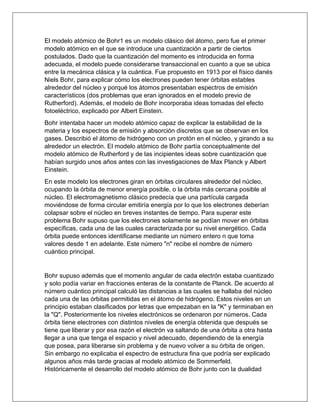 El modelo atómico de Bohr1 es un modelo clásico del átomo, pero fue el primer
modelo atómico en el que se introduce una cuantización a partir de ciertos
postulados. Dado que la cuantización del momento es introducida en forma
adecuada, el modelo puede considerarse transaccional en cuanto a que se ubica
entre la mecánica clásica y la cuántica. Fue propuesto en 1913 por el físico danés
Niels Bohr, para explicar cómo los electrones pueden tener órbitas estables
alrededor del núcleo y porqué los átomos presentaban espectros de emisión
característicos (dos problemas que eran ignorados en el modelo previo de
Rutherford). Además, el modelo de Bohr incorporaba ideas tomadas del efecto
fotoeléctrico, explicado por Albert Einstein.
Bohr intentaba hacer un modelo atómico capaz de explicar la estabilidad de la
materia y los espectros de emisión y absorción discretos que se observan en los
gases. Describió el átomo de hidrógeno con un protón en el núcleo, y girando a su
alrededor un electrón. El modelo atómico de Bohr partía conceptualmente del
modelo atómico de Rutherford y de las incipientes ideas sobre cuantización que
habían surgido unos años antes con las investigaciones de Max Planck y Albert
Einstein.
En este modelo los electrones giran en órbitas circulares alrededor del núcleo,
ocupando la órbita de menor energía posible, o la órbita más cercana posible al
núcleo. El electromagnetismo clásico predecía que una partícula cargada
moviéndose de forma circular emitiría energía por lo que los electrones deberían
colapsar sobre el núcleo en breves instantes de tiempo. Para superar este
problema Bohr supuso que los electrones solamente se podían mover en órbitas
específicas, cada una de las cuales caracterizada por su nivel energético. Cada
órbita puede entonces identificarse mediante un número entero n que toma
valores desde 1 en adelante. Este número "n" recibe el nombre de número
cuántico principal.
Bohr supuso además que el momento angular de cada electrón estaba cuantizado
y solo podía variar en fracciones enteras de la constante de Planck. De acuerdo al
número cuántico principal calculó las distancias a las cuales se hallaba del núcleo
cada una de las órbitas permitidas en el átomo de hidrógeno. Estos niveles en un
principio estaban clasificados por letras que empezaban en la "K" y terminaban en
la "Q". Posteriormente los niveles electrónicos se ordenaron por números. Cada
órbita tiene electrones con distintos niveles de energía obtenida que después se
tiene que liberar y por esa razón el electrón va saltando de una órbita a otra hasta
llegar a una que tenga el espacio y nivel adecuado, dependiendo de la energía
que posea, para liberarse sin problema y de nuevo volver a su órbita de origen.
Sin embargo no explicaba el espectro de estructura fina que podría ser explicado
algunos años más tarde gracias al modelo atómico de Sommerfeld.
Históricamente el desarrollo del modelo atómico de Bohr junto con la dualidad
 