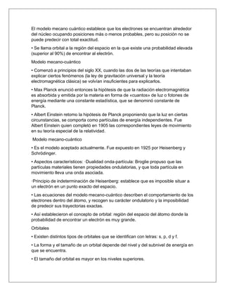El modelo mecano cuántico establece que los electrones se encuentran alrededor
del núcleo ocupando posiciones más o menos probables, pero su posición no se
puede predecir con total exactitud.
• Se llama orbital a la región del espacio en la que existe una probabilidad elevada
(superior al 90%) de encontrar al electrón.
Modelo mecano-cuántico
• Comenzó a principios del siglo XX, cuando las dos de las teorías que intentaban
explicar ciertos fenómenos (la ley de gravitación universal y la teoría
electromagnética clásica) se volvían insuficientes para explicarlos.
• Max Planck enunció entonces la hipótesis de que la radiación electromagnética
es absorbida y emitida por la materia en forma de «cuantos» de luz o fotones de
energía mediante una constante estadística, que se denominó constante de
Planck.
• Albert Einstein retomo la hipótesis de Planck proponiendo que la luz en ciertas
circunstancias, se comporta como partículas de energía independientes. Fue
Albert Einstein quien completó en 1905 las correspondientes leyes de movimiento
en su teoría especial de la relatividad.
Modelo mecano-cuántico
• Es el modelo aceptado actualmente. Fue expuesto en 1925 por Heisenberg y
Schrödinger.
• Aspectos característicos: ·Dualidad onda-partícula: Broglie propuso que las
partículas materiales tienen propiedades ondulatorias, y que toda partícula en
movimiento lleva una onda asociada.
·Principio de indeterminación de Heisenberg: establece que es imposible situar a
un electrón en un punto exacto del espacio.
• Las ecuaciones del modelo mecano-cuántico describen el comportamiento de los
electrones dentro del átomo, y recogen su carácter ondulatorio y la imposibilidad
de predecir sus trayectorias exactas.
• Así establecieron el concepto de orbital: región del espacio del átomo donde la
probabilidad de encontrar un electrón es muy grande.
Orbitales
• Existen distintos tipos de orbitales que se identifican con letras: s, p, d y f.
• La forma y el tamaño de un orbital depende del nivel y del subnivel de energía en
que se encuentra.
• El tamaño del orbital es mayor en los niveles superiores.
 