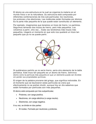 El átomo es una estructura en la cual se organiza la materia en el
mundo físico o en la naturaleza. Su estructura está compuesta por
diferentes combinaciones de tres sub-partículas: los neutrones,
los protones y los electrones. Las moléculas están formadas por átomos
Es la parte más pequeña de la que puede estar constituido un elemento.
Por ejemplo, imaginemos que tenemos un trozo de hierro. Lo partimos.
Seguimos teniendo dos trozos de hierro, pero más pequeños. Los
volvemos a partir, otra vez... Cada vez tendremos más trozos más
pequeños. Llegará un momento en que solo nos quedará un trozo tan
pequeño que ya no se puede partir.
Si pudiéramos partirlo ya no sería hierro, sería otro elemento de la tabla
periódica. Este trozo tan pequeño es un átomo de hierro. Definimos
átomo como la partícula más pequeña en que un elemento puede ser dividido
sin perder sus propiedades químicas.
El origen de la palabra proviene del griego, que significa indivisible. En
el momento que se bautizaron estas partículas se creía que
efectivamente no se podían dividir, aunque hoy en día sabemos que
están formados por partículas aún más pequeñas.
El átomo está compuesto por tres subpartículas:
• Protones, con carga positiva.
• Neutrones, sin carga eléctrica (o carga neutra).
• Electrones, con carga negativa.
A su vez, se divide en dos partes:
• El núcleo. Formado por neutrones y protones.
 