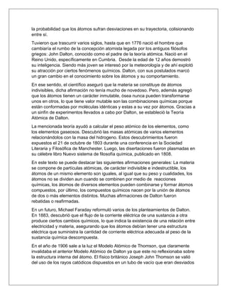 la probabilidad que los átomos sufran desviaciones en su trayectoria, colisionando
entre sí.
Tuvieron que trascurrir varios siglos, hasta que en 1776 nació el hombre que
cambiaría el rumbo de la concepción atomista legada por los antiguos filósofos
griegos: John Dalton, conocido como el padre de la teoría atómica. Nació en el
Reino Unido, específicamente en Cumbria. Desde la edad de 12 años demostró
su inteligencia. Siendo más joven se interesó por la meteorología y de ahí explotó
su atracción por ciertos fenómenos químicos. Dalton, con sus postulados marcó
un gran cambio en el conocimiento sobre los átomos y su comportamiento.
En ese sentido, el científico aseguró que la materia se constituye de átomos
indivisibles, dicha afirmación no tenía mucho de novedoso. Pero, además agregó
que los átomos tienen un carácter inmutable, ósea nunca pueden transformarse
unos en otros, lo que tiene valor mutable son las combinaciones químicas porque
están conformadas por moléculas idénticas y estas a su vez por átomos. Gracias a
un sinfín de experimentos llevados a cabo por Dalton, se estableció la Teoría
Atómica de Dalton.
La mencionada teoría ayudó a calcular el peso atómico de los elementos, como
los elementos gaseosos. Descubrió las masas atómicas de varios elementos
relacionándolos con la masa del hidrogeno. Estos descubrimientos fueron
expuestos el 21 de octubre de 1803 durante una conferencia en la Sociedad
Literaria y Filosófica de Manchester. Luego, las disertaciones fueron plasmadas en
su célebre libro Nuevo sistema de filosofía química, publicado en 1808.
En este texto se puede destacar las siguientes afirmaciones generales: La materia
se compone de partículas atómicas, de carácter indivisible e indestructible, los
átomos de un mismo elemento son iguales, al igual que su peso y cualidades, los
átomos no se dividen aun cuando se combinen por medio de reacciones
químicas, los átomos de diversos elementos pueden combinarse y formar átomos
compuestos, por último, los compuestos químicos nacen por la unión de átomos
de dos o más elementos distintos. Muchas afirmaciones de Dalton fueron
rebatidas o reafirmadas.
En un futuro, Michael Faraday reformuló varios de los planteamientos de Dalton.
En 1883, descubrió que el flujo de la corriente eléctrica de una sustancia a otra
produce ciertos cambios químicos, lo que indica la existencia de una relación entre
electricidad y materia, asegurando que los átomos debían tener una estructura
eléctrica que suministra la cantidad de corriente eléctrica adecuada al peso de la
sustancia química descompuesta.
En el año de 1906 sale a la luz el Modelo Atómico de Thomson, que claramente
invalidaba el anterior Modelo Atómico de Dalton ya que este no reflexionaba sobre
la estructura interna del átomo. El físico británico Joseph John Thomson se valió
del uso de los rayos catódicos dispuestos en un tubo de vacío que eran desviados
 