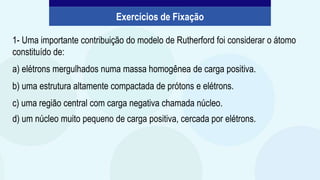 1- Uma importante contribuição do modelo de Rutherford foi considerar o átomo
constituído de:
a) elétrons mergulhados numa massa homogênea de carga positiva.
b) uma estrutura altamente compactada de prótons e elétrons.
c) uma região central com carga negativa chamada núcleo.
d) um núcleo muito pequeno de carga positiva, cercada por elétrons.
Exercícios de Fixação
 
