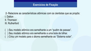 2- Relacione as características atômicas com os cientistas que as propôs:
I. Dalton
II. Thomson
III. Rutherford
( ) Seu modelo atômico era semelhante a um “pudim de passas”.
( ) Seu modelo atômico era semelhante a uma bola de bilhar.
( ) Criou um modelo para o átomo semelhante ao “Sistema solar”.
Exercícios de Fixação
 