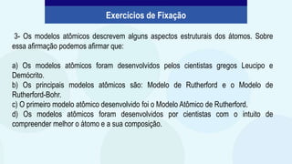 3- Os modelos atômicos descrevem alguns aspectos estruturais dos átomos. Sobre
essa afirmação podemos afirmar que:
a) Os modelos atômicos foram desenvolvidos pelos cientistas gregos Leucipo e
Demócrito.
b) Os principais modelos atômicos são: Modelo de Rutherford e o Modelo de
Rutherford-Bohr.
c) O primeiro modelo atômico desenvolvido foi o Modelo Atômico de Rutherford.
d) Os modelos atômicos foram desenvolvidos por cientistas com o intuito de
compreender melhor o átomo e a sua composição.
Exercícios de Fixação
 